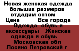 Новая женская одежда больших размеров (отдадим оптом)   › Цена ­ 500 - Все города Одежда, обувь и аксессуары » Женская одежда и обувь   . Московская обл.,Лосино-Петровский г.